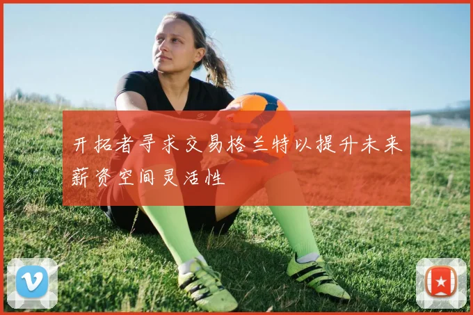 开拓者寻求交易格兰特以提升未来薪资空间灵活性