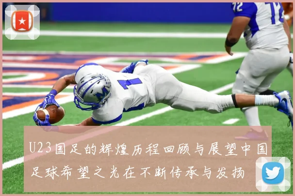 U23国足的辉煌历程回顾与展望中国足球希望之光在不断传承与发扬