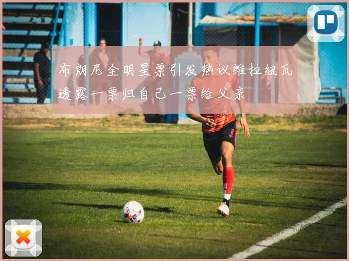 布朗尼全明星票引发热议维拉纽瓦透露一票归自己一票给父亲