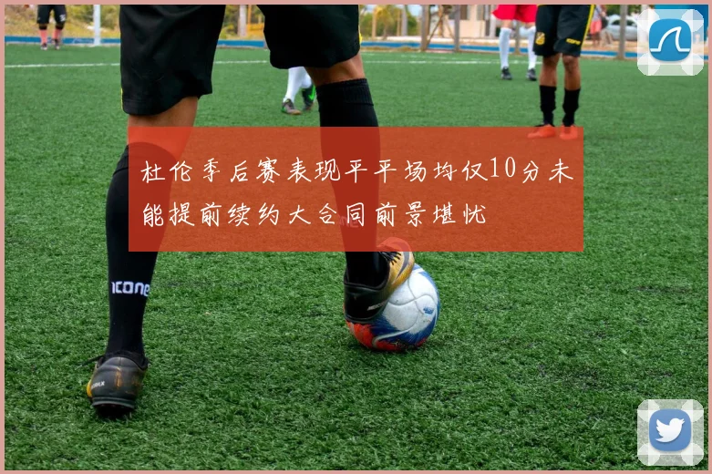杜伦季后赛表现平平场均仅10分未能提前续约大合同前景堪忧