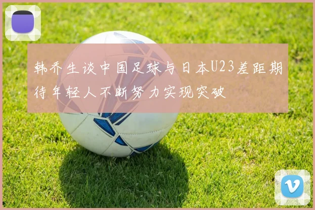 韩乔生谈中国足球与日本U23差距期待年轻人不断努力实现突破