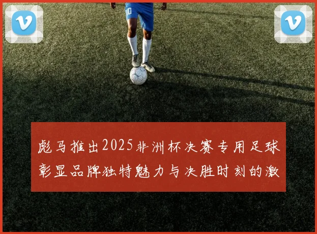 彪马推出2025非洲杯决赛专用足球彰显品牌独特魅力与决胜时刻的激情