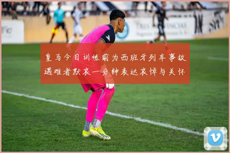 皇马今日训练前为西班牙列车事故遇难者默哀一分钟表达哀悼与关怀