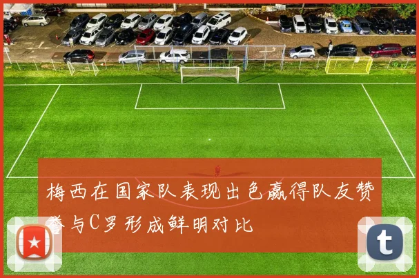 梅西在国家队表现出色赢得队友赞誉与C罗形成鲜明对比