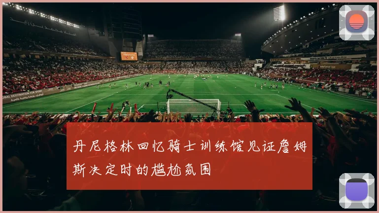 丹尼格林回忆骑士训练馆见证詹姆斯决定时的尴尬氛围