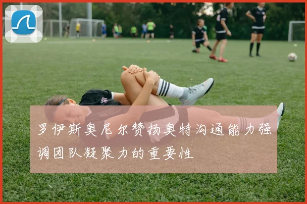 罗伊斯奥尼尔赞扬奥特沟通能力强调团队凝聚力的重要性