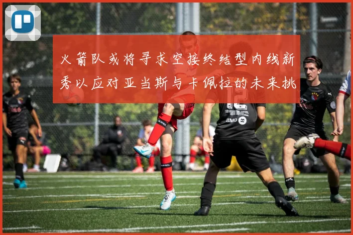 火箭队或将寻求空接终结型内线新秀以应对亚当斯与卡佩拉的未来挑战