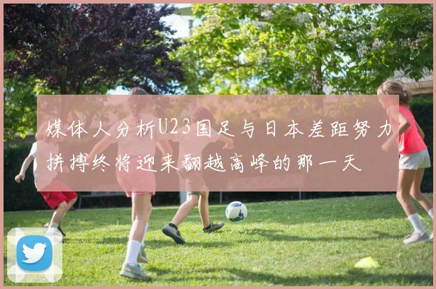 媒体人分析U23国足与日本差距努力拼搏终将迎来翻越高峰的那一天