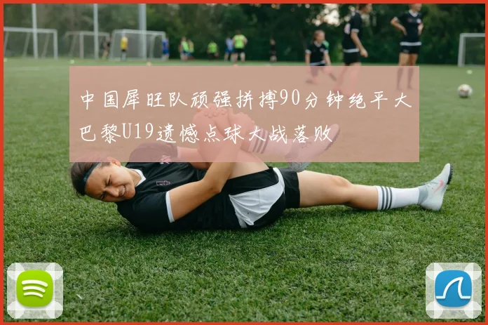 中国犀旺队顽强拼搏90分钟绝平大巴黎U19遗憾点球大战落败